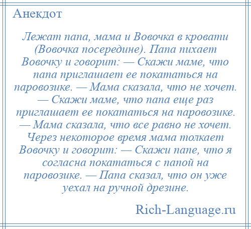 
    Лежат папа, мама и Вовочка в кровати (Вовочка посередине). Папа пихает Вовочку и говорит: — Скажи маме, что папа приглашает ее покататься на паровозике. — Мама сказала, что не хочет. — Скажи маме, что папа еще раз приглашает ее покататься на паровозике. — Мама сказала, что все равно не хочет. Через некоторое время мама толкает Вовочку и говорит: — Скажи папе, что я согласна покататься с папой на паровозике. — Папа сказал, что он уже уехал на ручной дрезине.