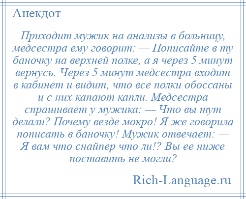 
    Приходит мужик на анализы в больницу, медсестра ему говорит: — Пописайте в ту баночку на верхней полке, а я через 5 минут вернусь. Через 5 минут медсестра входит в кабинет и видит, что все полки обоссаны и с них капают капли. Медсестра спрашивает у мужика: — Что вы тут делали? Почему везде мокро! Я же говорила пописать в баночку! Мужик отвечает: — Я вам что снайпер что ли!? Вы ее ниже поставить не могли?