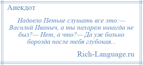 
    Надоело Петьке слушать все это:— Василий Иваныч, а ты пахарем никогда не был?— Hет, а что?— Да уж больно борозда после тебя глубокая...