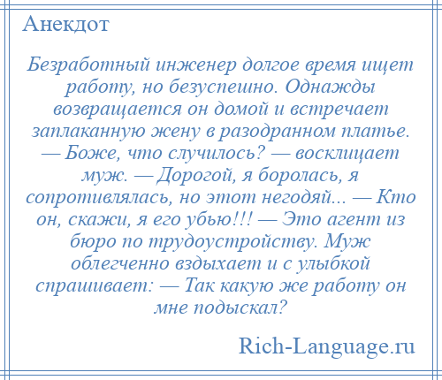 
    Безработный инженер долгое время ищет работу, но безуспешно. Однажды возвращается он домой и встречает заплаканную жену в разодранном платье. — Боже, что случилось? — восклицает муж. — Дорогой, я боролась, я сопротивлялась, но этот негодяй... — Кто он, скажи, я его убью!!! — Это агент из бюро по трудоустройству. Муж облегченно вздыхает и с улыбкой спрашивает: — Так какую же работу он мне подыскал?