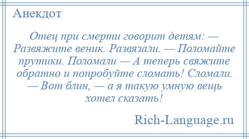 
    Отец при смерти говорит детям: — Развяжите веник. Развязали. — Поломайте прутики. Поломали — А теперь свяжите обратно и попробуйте сломать! Сломали. — Вот блин, — а я такую умную вещь хотел сказать!