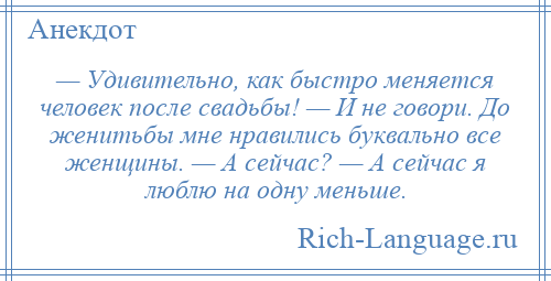 
    — Удивительно, как быстро меняется человек после свадьбы! — И не говори. До женитьбы мне нравились буквально все женщины. — А сейчас? — А сейчас я люблю на одну меньше.