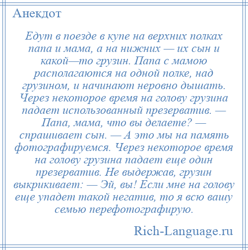 
    Едут в поезде в купе на верхних полках папа и мама, а на нижних — их сын и какой—то грузин. Папа с мамою располагаются на одной полке, над грузином, и начинают неровно дышать. Через некоторое время на голову грузина падает использованный презерватив. — Папа, мама, что вы делаете? — спрашивает сын. — А это мы на память фотографируемся. Через некоторое время на голову грузина падает еще один презерватив. Не выдержав, грузин выкрикивает: — Эй, вы! Если мне на голову еще упадет такой негатив, то я всю вашу семью перефотографирую.
