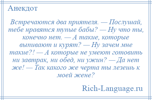 
    Встречаются два приятеля. — Послушай, тебе нравятся тупые бабы? — Ну что ты, конечно нет. — А такие, которые выпивают и курят? — Ну зачем мне такие?! — А которые не умеют готовить ни завтрак, ни обед, ни ужин? — Да нет же! — Так какого же черта ты лезешь к моей жене?