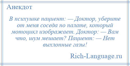
    В психушке пациент: — Доктор, уберите от меня соседа по палате, который мотоцикл изображает. Доктор: — Вам что, шум мешает? Пациент: — Нет выхлопные газы!