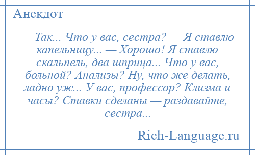 
    — Так... Что у вас, сестра? — Я ставлю капельницу... — Хорошо! Я ставлю скальпель, два шприца... Что у вас, больной? Анализы? Ну, что же делать, ладно уж... У вас, профессор? Клизма и часы? Ставки сделаны — раздавайте, сестра...