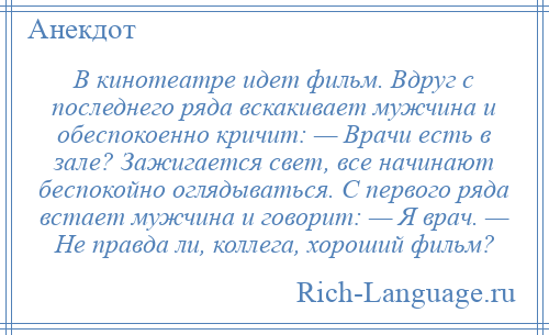 
    В кинотеатре идет фильм. Вдруг с последнего ряда вскакивает мужчина и обеспокоенно кричит: — Врачи есть в зале? Зажигается свет, все начинают беспокойно оглядываться. С первого ряда встает мужчина и говорит: — Я врач. — Hе правда ли, коллега, хороший фильм?