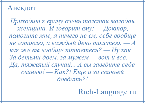 
    Приходит к врачу очень толстая молодая женщина. И говорит ему; — Доктор, помогите мне, я ничего не ем, себе вообще не готовлю, а каждый день толстею. — А как же вы вообще питаетесь? — Ну как... За детьми доем, за мужем — вот и все. — Да, тяжелый случай... А вы заведите себе свинью! — Как?! Еще и за свиньей доедать?!