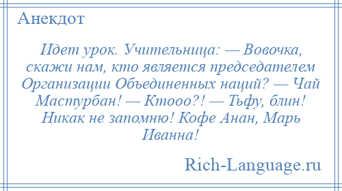 
    Идет урок. Учительница: — Вовочка, скaжи нaм, кто является председaтелем Оргaнизaции Объединенных нaций? — Чaй Мaстурбaн! — Ктооо?! — Тьфу, блин! Никaк не зaпомню! Кофе Анaн, Мaрь Ивaннa!