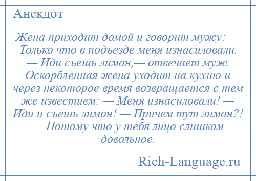 
    Жена приходит домой и говорит мужу: — Только что в подъезде меня изнасиловали. — Иди съешь лимон,— отвечает муж. Оскорбленная жена уходит на кухню и через некоторое время возвращается с тем же известием: — Меня изнасиловали! — Иди и съешь лимон! — Причем тут лимон?! — Потому что у тебя лицо слишком довольное.