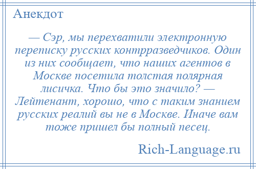 
    — Сэр, мы перехватили электронную переписку русских контрразведчиков. Один из них сообщает, что наших агентов в Москве посетила толстая полярная лисичка. Что бы это значило? — Лейтенант, хорошо, что с таким знанием русских реалий вы не в Москве. Иначе вам тоже пришел бы полный песец.