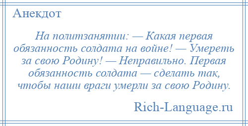 
    На политзанятии: — Какая первая обязанность солдата на войне! — Умереть за свою Родину! — Неправильно. Первая обязанность солдата — сделать так, чтобы наши враги умерли за свою Родину.