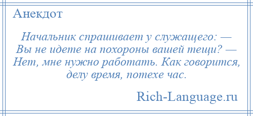 
    Начальник спрашивает у служащего: — Вы не идете на похороны вашей тещи? — Hет, мне нужно работать. Как говорится, делу время, потехе час.