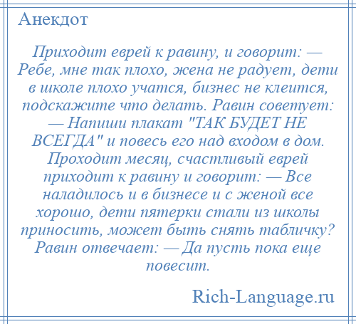 
    Приходит еврей к равину, и говорит: — Ребе, мне так плохо, жена не радует, дети в школе плохо учатся, бизнес не клеится, подскажите что делать. Равин советует: — Напиши плакат ТАК БУДЕТ НЕ ВСЕГДА и повесь его над входом в дом. Проходит месяц, счастливый еврей приходит к равину и говорит: — Все наладилось и в бизнесе и с женой все хорошо, дети пятерки стали из школы приносить, может быть снять табличку? Равин отвечает: — Да пусть пока еще повесит.