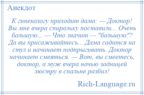 
    К гинекологу приходит дама: — Доктор! Вы мне вчера спиральку поставили... Очень большую... — Что значит — большую ? Да вы присаживайтесь... Дама садится на стул и начинает подпрыгивать. Доктор начинает смеяться. — Вот, вы смеетесь, доктор, а муж вчера ночью задницей люстру в спальне разбил!