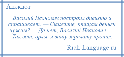 
    Василий Иванович построил дивизию и спрашивает: — Скажите, птицам деньги нужны? — Да нет, Василий Иванович. — Так вот, орлы, я вашу зарплату пропил.