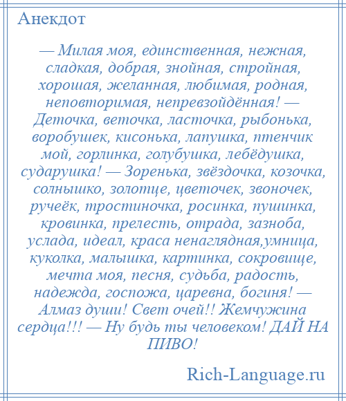 
    — Милая моя, единственная, нежная, сладкая, добрая, знойная, стройная, хорошая, желанная, любимая, родная, неповторимая, непревзойдённая! — Деточка, веточка, ласточка, рыбонька, воробушек, кисонька, лапушка, птенчик мой, горлинка, голубушка, лебёдушка, сударушка! — Зоренька, звёздочка, козочка, солнышко, золотце, цветочек, звоночек, ручеёк, тростиночка, росинка, пушинка, кровинка, прелесть, отрада, зазноба, услада, идеал, краса ненаглядная,умница, куколка, малышка, картинка, сокровище, мечта моя, песня, судьба, радость, надежда, госпожа, царевна, богиня! — Алмаз души! Свет очей!! Жемчужина сердца!!! — Ну будь ты человеком! ДАЙ НА ПИВО!