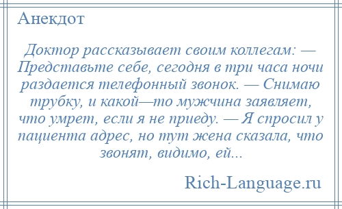 
    Доктор рассказывает своим коллегам: — Представьте себе, сегодня в три часа ночи раздается телефонный звонок. — Снимаю трубку, и какой—то мужчина заявляет, что умрет, если я не приеду. — Я спросил у пациента адрес, но тут жена сказала, что звонят, видимо, ей...