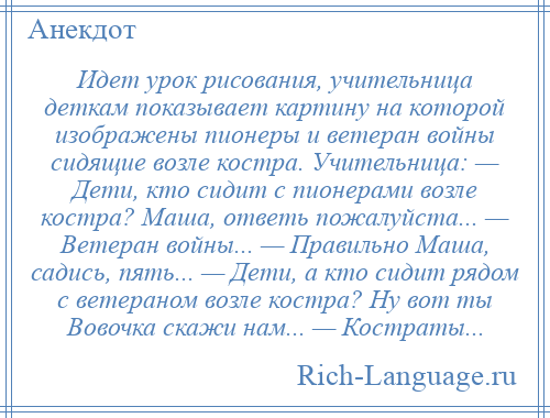 
    Идет урок рисования, учительница деткам показывает картину на которой изображены пионеры и ветеран войны сидящие возле костра. Учительница: — Дети, кто сидит с пионерами возле костра? Маша, ответь пожалуйста... — Ветеран войны... — Правильно Маша, садись, пять... — Дети, а кто сидит рядом с ветераном возле костра? Ну вот ты Вовочка скажи нам... — Костраты...