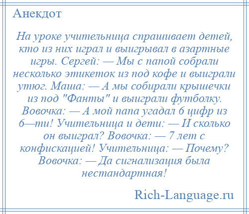 
    На уроке учительница спрашивает детей, кто из них играл и выигрывал в азартные игры. Сергей: — Мы с папой собрали несколько этикеток из под кофе и выиграли утюг. Маша: — А мы собирали крышечки из под Фанты и выиграли футболку. Вовочка: — А мой папа угадал 6 цифр из 6—ти! Учительница и дети: — И сколько он выиграл? Вовочка: — 7 лет с конфискацией! Учительница: — Почему? Вовочка: — Да сигнализация была нестандартная!