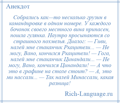 
    Собрались как—то несколько грузин в командировке в одном номере. У каждого бочонок своего местного вина припасен, пошла гулянка. Наутро просыпаются со страшного похмелья. Диалог: — Гиви, налей мне стаканчик Ркацители... — Не могу, Вано, кончился Ркацители! — Гога, налей мне стаканчик Цинандали... — Не могу, Вано, кончился Цинандали! — А что это в графине на столе стоит? — А, это ми нассали... — Так налей Минассали, какая разница!