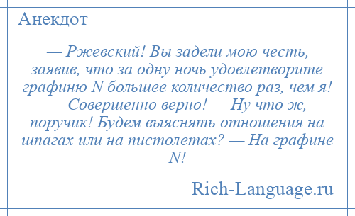 
    — Ржевский! Вы задели мою честь, заявив, что за одну ночь удовлетворите графиню N большее количество раз, чем я! — Совершенно верно! — Ну что ж, поручик! Будем выяснять отношения на шпагах или на пистолетах? — На графине N!