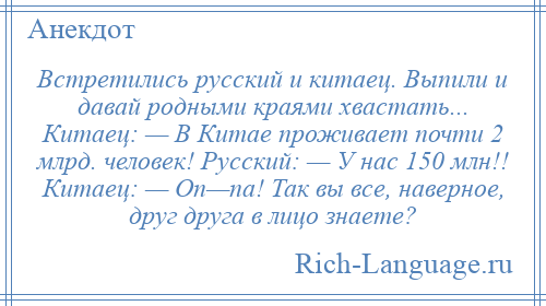 
    Встретились русский и китаец. Выпили и давай родными краями хвастать... Китаец: — В Китае проживает почти 2 млрд. человек! Русский: — У нас 150 млн!! Китаец: — Оп—па! Так вы все, наверное, друг друга в лицо знаете?