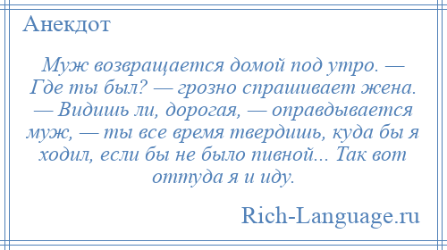 
    Муж возвращается домой под утро. — Где ты был? — грозно спрашивает жена. — Видишь ли, дорогая, — оправдывается муж, — ты все время твердишь, куда бы я ходил, если бы не было пивной... Так вот оттуда я и иду.
