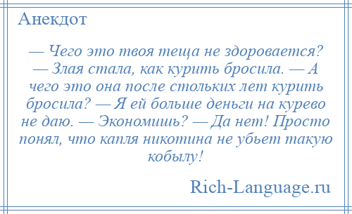 
    — Чего это твоя теща не здоровается? — Злая стала, как курить бросила. — А чего это она после стольких лет курить бросила? — Я ей больше деньги на курево не даю. — Экономишь? — Да нет! Просто понял, что капля никотина не убьет такую кобылу!