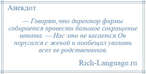 
    — Говорят,что директор фирмы собирается провести большое сокращение штата. — Нас это не касается.Он поругался с женой и пообещал уволить всех ее родственников.