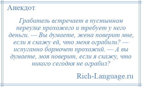 
    Грабитель встречает в пустынном переулке прохожего и требует у него деньги. — Вы думаете, жена поверит мне, если я скажу ей, что меня ограбили? — испуганно бормочет прохожий. — А вы думаете, моя поверит, если я скажу, что никого сегодня не ограбил?