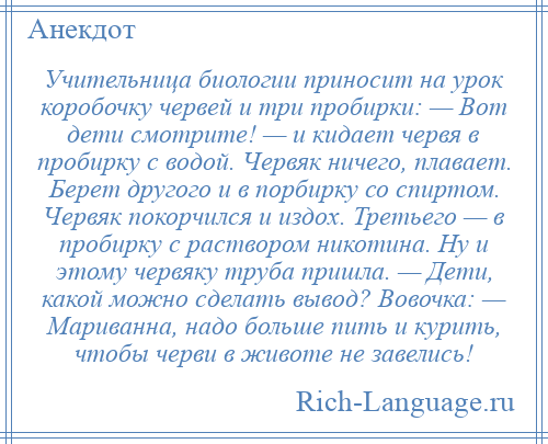 
    Учительница биологии приносит на урок коробочку червей и три пробирки: — Вот дети смотрите! — и кидает червя в пробирку с водой. Червяк ничего, плавает. Берет другого и в порбирку со спиртом. Червяк покорчился и издох. Третьего — в пробирку с раствором никотина. Hу и этому червяку труба пришла. — Дети, какой можно сделать вывод? Вовочка: — Мариванна, надо больше пить и курить, чтобы черви в животе не завелись!