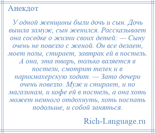 
    У одной женщины были дочь и сын. Дочь вышла замуж, сын женился. Рассказывает она соседке о жизни своих детей: — Сыну очень не повезло с женой. Он все делает, моет полы, стирает, завтрак ей в постель. А она, эта тварь, только валяется в постели, смотрит телек и в парикмахерскую ходит. — Зато дочери очень повезло. Муж и стирает, и по магазинам, и кофе ей в постель, а она хоть может немного отдохнуть, хоть поспать подольше, и собой заняться.