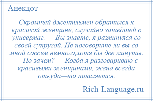 
    Скромный джентльмен обратился к красивой женщине, случайно зашедшей в универмаг. — Вы знаете, я разминулся со своей супругой. Не поговорите ли вы со мной совсем немного,хотя бы две минуты. — Но зачем? — Когда я разговариваю с красивыми женщинами, жена всегда откуда—то появляется.