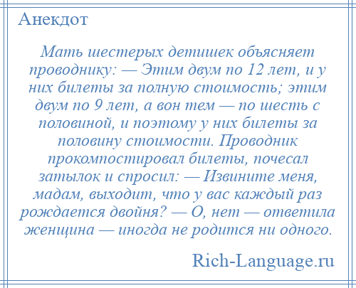 
    Мать шестерых детишек объясняет проводнику: — Этим двум по 12 лет, и у них билеты за полную стоимость; этим двум по 9 лет, а вон тем — по шесть с половиной, и поэтому у них билеты за половину стоимости. Проводник прокомпостировал билеты, почесал затылок и спросил: — Извините меня, мадам, выходит, что у вас каждый раз рождается двойня? — О, нет — ответила женщина — иногда не родится ни одного.