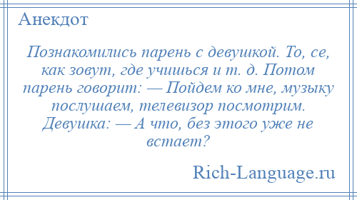 
    Познакомились парень с девушкой. То, се, как зовут, где учишься и т. д. Потом парень говорит: — Пойдем ко мне, музыку послушаем, телевизор посмотрим. Девушка: — А что, без этого уже не встает?