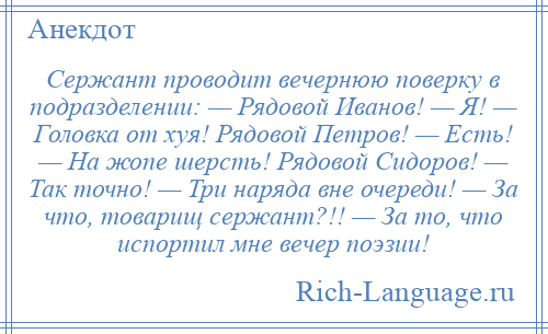 
    Сержант проводит вечернюю поверку в подразделении: — Рядовой Иванов! — Я! — Головка от хуя! Рядовой Петров! — Есть! — На жопе шерсть! Рядовой Сидоров! — Так точно! — Три наряда вне очереди! — За что, товарищ сержант?!! — За то, что испортил мне вечер поэзии!