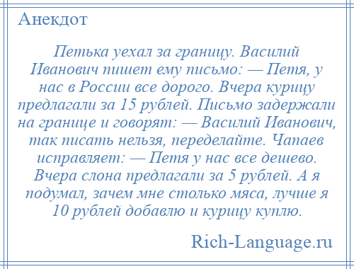 
    Петька уехал за границу. Василий Иванович пишет ему письмо: — Петя, у нас в России все дорого. Вчера курицу предлагали за 15 рублей. Письмо задержали на границе и говорят: — Василий Иванович, так писать нельзя, переделайте. Чапаев исправляет: — Петя у нас все дешево. Вчера слона предлагали за 5 рублей. А я подумал, зачем мне столько мяса, лучше я 10 рублей добавлю и курицу куплю.