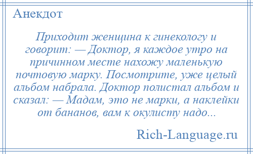 
    Приходит женщина к гинекологу и говорит: — Доктор, я каждое утро на причинном месте нахожу маленькую почтовую марку. Посмотрите, уже целый альбом набрала. Доктор полистал альбом и сказал: — Мадам, это не марки, а наклейки от бананов, вам к окулисту надо...