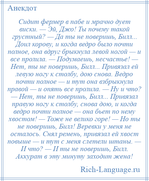 
    Сидит фермер в пабе и мрачно дует виски. — Эй, Джо! Ты почему такой грустный? — Да ты не поверишь, Билл... Доил корову, и когда ведро было почти полное, она вдруг брыкнула левой ногой — и все пролила. — Подумаешь, несчастье! — Нет, ты не поверишь, Билл... Привязал ей левую ногу к столбу, дою снова. Ведро почти полное — и тут она взбрыкнула правой — и опять все пролила. — Ну и что? — Нет, ты не поверишь, Билл... Привязал правую ногу к столбу, снова дою, и когда ведро почти полное — она бьет по нему хвостом! — Тоже не велико горе! — Но ты не поверишь, Билл! Веревки у меня не осталось. Снял ремень, привязал ей хвост повыше — и тут с меня слетели штаны. — И что? — И ты не поверишь, Билл. Аккурат в эту минуту заходит жена!