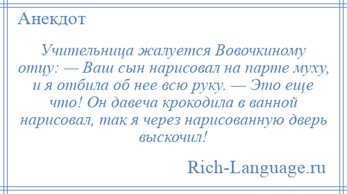 
    Учительница жалуется Вовочкиному отцу: — Ваш сын нарисовал на парте муху, и я отбила об нее всю руку. — Это еще что! Он давеча крокодила в ванной нарисовал, так я через нарисованную дверь выскочил!