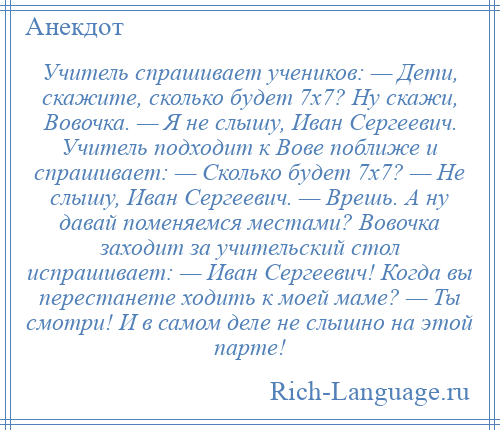 
    Учитель спрашивает учеников: — Дети, скажите, сколько будет 7х7? Ну скажи, Вовочка. — Я не слышу, Иван Сергеевич. Учитель подходит к Вове поближе и спрашивает: — Сколько будет 7х7? — Не слышу, Иван Сергеевич. — Врешь. А ну давай поменяемся местами? Вовочка заходит за учительский стол испрашивает: — Иван Сергеевич! Когда вы перестанете ходить к моей маме? — Ты смотри! И в самом деле не слышно на этой парте!