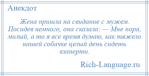 
    Жена пришла на свидание с мужем. Посидев немного, она сказала: — Мне пора, милый, а то я все время думаю, как тяжело нашей собачке целый день сидеть взаперти.