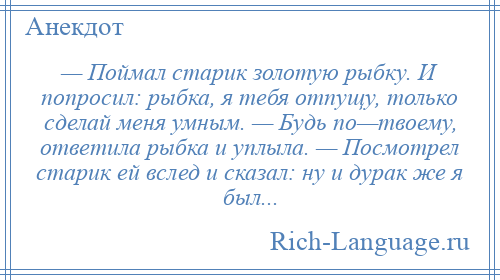 
    — Поймал старик золотую рыбку. И попросил: рыбка, я тебя отпущу, только сделай меня умным. — Будь по—твоему, ответила рыбка и уплыла. — Посмотрел старик ей вслед и сказал: ну и дурак же я был...