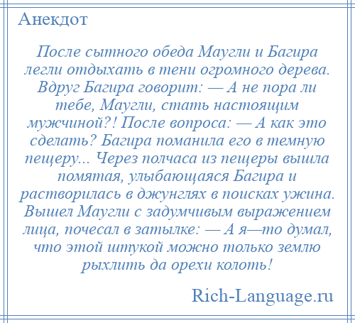 
    После сытного обеда Маугли и Багира легли отдыхать в тени огромного дерева. Вдруг Багира говорит: — А не пора ли тебе, Маугли, стать настоящим мужчиной?! После вопроса: — А как это сделать? Багира поманила его в темную пещеру... Через полчаса из пещеры вышла помятая, улыбающаяся Багира и растворилась в джунглях в поисках ужина. Вышел Маугли с задумчивым выражением лица, почесал в затылке: — А я—то думал, что этой штукой можно только землю рыхлить да орехи колоть!