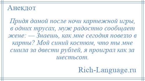 
    Придя домой после ночи картежной игры, в одних трусах, муж радостно сообщает жене: — Знаешь, как мне сегодня повезло в карты? Мой синий костюм, что ты мне сшила за двести рублей, я проиграл как за шестьсот.