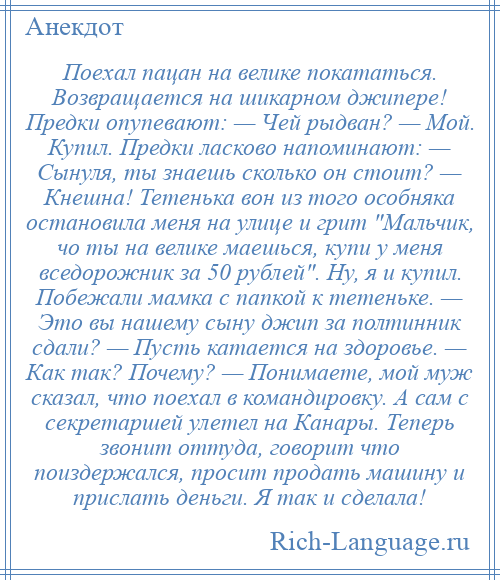 
    Поехал пацан на велике покататься. Возвращается на шикарном джипере! Предки опупевают: — Чей рыдван? — Мой. Купил. Предки ласково напоминают: — Сынуля, ты знаешь сколько он стоит? — Кнешна! Тетенька вон из того особняка остановила меня на улице и грит Мальчик, чо ты на велике маешься, купи у меня вседорожник за 50 рублей . Ну, я и купил. Побежали мамка с папкой к тетеньке. — Это вы нашему сыну джип за полтинник сдали? — Пусть катается на здоровье. — Как так? Почему? — Понимаете, мой муж сказал, что поехал в командировку. А сам с секретаршей улетел на Канары. Теперь звонит оттуда, говорит что поиздержался, просит продать машину и прислать деньги. Я так и сделала!