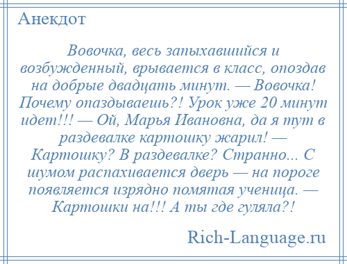 
    Вовочка, весь запыхавшийся и возбужденный, врывается в класс, опоздав на добрые двадцать минут. — Вовочка! Почему опаздываешь?! Урок уже 20 минут идет!!! — Ой, Марья Ивановна, да я тут в раздевалке картошку жарил! — Картошку? В раздевалке? Странно... С шумом распахивается дверь — на пороге появляется изрядно помятая ученица. — Картошки на!!! А ты где гуляла?!