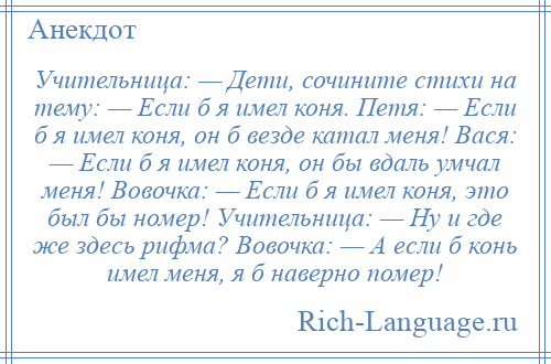 
    Учительница: — Дети, сочините стихи на тему: — Если б я имел коня. Петя: — Если б я имел коня, он б везде катал меня! Вася: — Если б я имел коня, он бы вдаль умчал меня! Вовочка: — Если б я имел коня, это был бы номер! Учительница: — Ну и где же здесь рифма? Вовочка: — А если б конь имел меня, я б наверно помер!