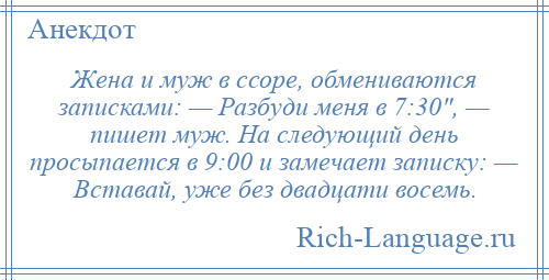 
    Жена и муж в ссоре, обмениваются записками: — Разбуди меня в 7:30 , — пишет муж. На следующий день просыпается в 9:00 и замечает записку: — Вставай, уже без двадцати восемь.